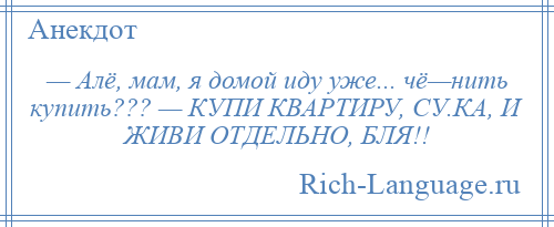 
    — Алё, мам, я домой иду уже... чё—нить купить??? — КУПИ КВАРТИРУ, СУ.КА, И ЖИВИ ОТДЕЛЬНО, БЛЯ!!