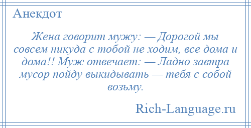 
    Жена говорит мужу: — Дорогой мы совсем никуда с тобой не ходим, все дома и дома!! Муж отвечает: — Ладно завтра мусор пойду выкидывать — тебя с собой возьму.