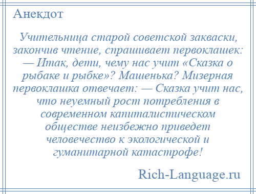 
    Учительница старой советской закваски, закончив чтение, спрашивает первоклашек: — Итак, дети, чему нас учит «Сказка о рыбаке и рыбке»? Машенька? Мизерная первоклашка отвечает: — Сказка учит нас, что неуемный рост потребления в современном капиталистическом обществе неизбежно приведет человечество к экологической и гуманитарной катастрофе!