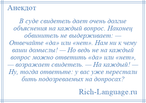 
    В суде свидетель дает очень долгие объяснения на каждый вопрос. Наконец обвинитель не выдерживает: — Отвечайте «да» или «нет». Нам ни к чему ваши домыслы! — Но ведь не на каждый вопрос можно ответить «да» или «нет», — возражает свидетель. — На каждый! — Ну, тогда ответьте: у вас уже перестали бить подозреваемых на допросах?