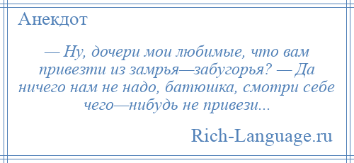 
    — Ну, дочери мои любимые, что вам привезти из замрья—забугорья? — Да ничего нам не надо, батюшка, смотри себе чего—нибудь не привези...