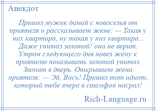 
    Пришел мужик домой с новоселья от приятеля и рассказывает жене: — Такая у них квартира, ну такая у них квартира... Даже унитаз золотой! она не верит. Утром следующего дня повел жену к приятелю показывать золотой унитаз. Звонит в дверь. Открывает жена приятеля: — Эй, Вась! Пришел тот идиот, который тебе вчера в саксофон насрал!