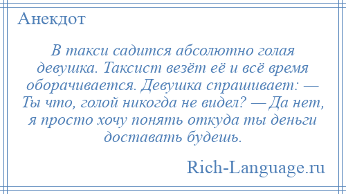 
    В такси садится абсолютно голая девушка. Таксист везёт её и всё время оборачивается. Девушка спрашивает: — Ты что, голой никогда не видел? — Да нет, я просто хочу понять откуда ты деньги доставать будешь.