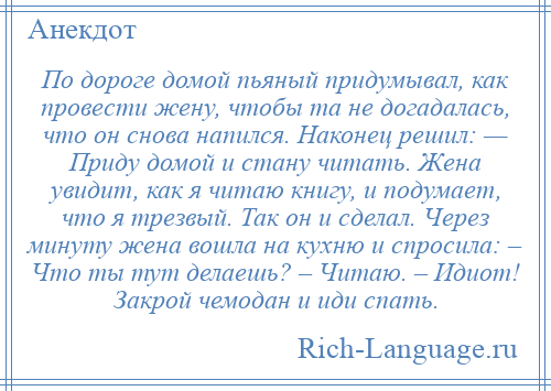 
    По дороге домой пьяный придумывал, как провести жену, чтобы та не догадалась, что он снова напился. Наконец решил: — Приду домой и стану читать. Жена увидит, как я читаю книгу, и подумает, что я трезвый. Так он и сделал. Через минуту жена вошла на кухню и спросила: – Что ты тут делаешь? – Читаю. – Идиот! Закрой чемодан и иди спать.