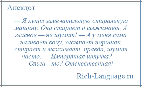 
    — Я купил замечательную стиральную машину. Она стирает и выжимает. А главное — не шумит! — А у меня сама наливает воду, засыпает порошок, стирает и выжимает, правда, шумит часто. — Импортная штучка? — Ольга—то? Отечественная!