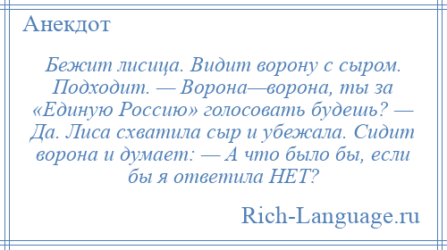 
    Бежит лисица. Видит ворону с сыром. Подходит. — Ворона—ворона, ты за «Единую Россию» голосовать будешь? — Да. Лиса схватила сыр и убежала. Сидит ворона и думает: — А что было бы, если бы я ответила НЕТ?