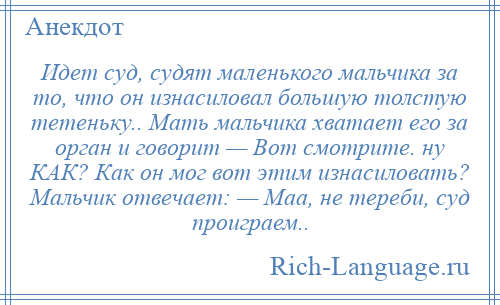 
    Идет суд, судят маленького мальчика за то, что он изнасиловал большую толстую тетеньку.. Мать мальчика хватает его за орган и говорит — Вот смотрите. ну КАК? Как он мог вот этим изнасиловать? Мальчик отвечает: — Маа, не тереби, суд проиграем..