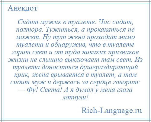 
    Сидит мужик в туалете. Час сидит, полтора. Тужиться, а прокакаться не может. Ну тут жена проходит мимо туалета и обнаружив, что в туалете горит свет и от туда никаких признаков жизни не слышно выключает там свет. Из туалета доноситься душераздирающий крик, жена врывается в туалет, а там сидит муж и держась за сердце говорит: — Фу! Света! А я думал у меня глаза лопнули!