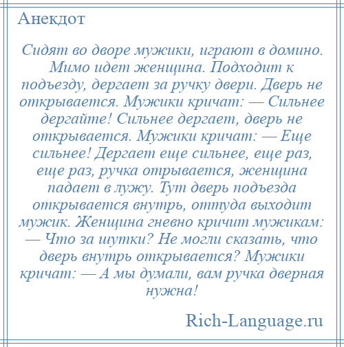 
    Сидят во дворе мужики, играют в домино. Мимо идет женщина. Подходит к подъезду, дергает за ручку двери. Дверь не открывается. Мужики кричат: — Сильнее дергайте! Сильнее дергает, дверь не открывается. Мужики кричат: — Еще сильнее! Дергает еще сильнее, еще раз, еще раз, ручка отрывается, женщина падает в лужу. Тут дверь подъезда открывается внутрь, оттуда выходит мужик. Женщина гневно кричит мужикам: — Что за шутки? Не могли сказать, что дверь внутрь открывается? Мужики кричат: — А мы думали, вам ручка дверная нужна!