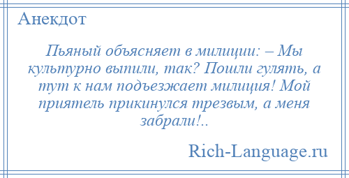 
    Пьяный объясняет в милиции: – Мы культурно выпили, так? Пошли гулять, а тут к нам подъезжает милиция! Мой приятель прикинулся трезвым, а меня забрали!..