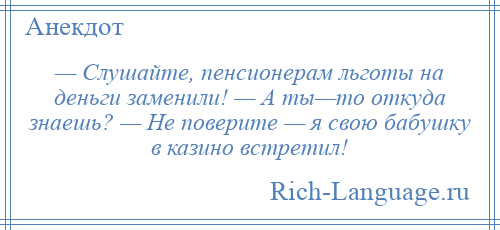 
    — Слушайте, пенсионерам льготы на деньги заменили! — А ты—то откуда знаешь? — Не поверите — я свою бабушку в казино встретил!