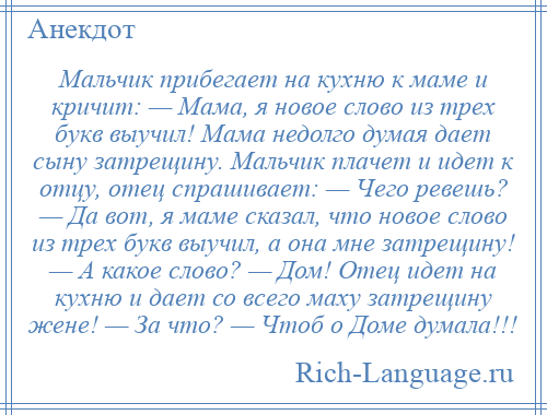 
    Мальчик прибегает на кухню к маме и кричит: — Мама, я новое слово из трех букв выучил! Мама недолго думая дает сыну затрещину. Мальчик плачет и идет к отцу, отец спрашивает: — Чего ревешь? — Да вот, я маме сказал, что новое слово из трех букв выучил, а она мне затрещину! — А какое слово? — Дом! Отец идет на кухню и дает со всего маху затрещину жене! — За что? — Чтоб о Доме думала!!!