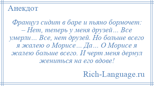 
    Француз сидит в баре и пьяно бормочет: – Нет, теперь у меня друзей… Все умерли… Все, нет друзей. Но больше всего я жалею о Морисе… Да… О Морисе я жалею больше всего. И черт меня дернул жениться на его вдове!