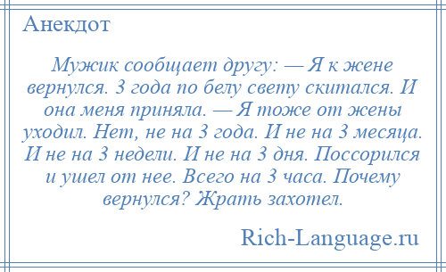 
    Мужик сообщает другу: — Я к жене вернулся. 3 года по белу свету скитался. И она меня приняла. — Я тоже от жены уходил. Нет, не на 3 года. И не на 3 месяца. И не на 3 недели. И не на 3 дня. Поссорился и ушел от нее. Всего на 3 часа. Почему вернулся? Жрать захотел.