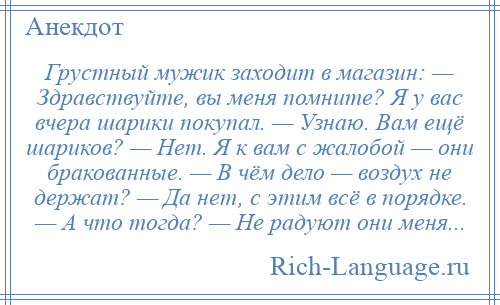 
    Грустный мужик заходит в магазин: — Здравствуйте, вы меня помните? Я у вас вчера шарики покупал. — Узнаю. Вам ещё шариков? — Нет. Я к вам с жалобой — они бракованные. — В чём дело — воздух не держат? — Да нет, с этим всё в порядке. — А что тогда? — Не радуют они меня...