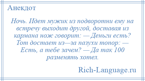 
    Ночь. Идет мужик из подворотни ему на встречу выходит другой, доставая из кармана нож говорит: — Деньги есть? Тот достает из—за пазухи топор: — Есть, а тебе зачем? — Да так 100 разменять хотел.