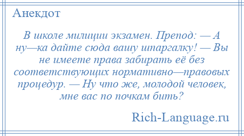 
    В школе милиции экзамен. Препод: — А ну—ка дайте сюда вашу шпаргалку! — Вы не имеете права забирать её без соответствующих нормативно—правовых процедур. — Ну что же, молодой человек, мне вас по почкам бить?