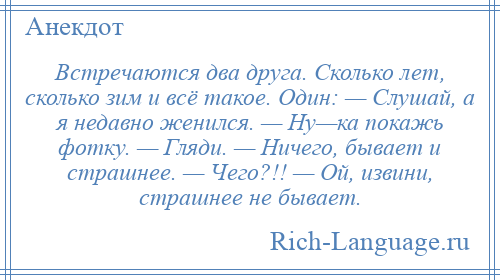 
    Встречаются два друга. Сколько лет, сколько зим и всё такое. Один: — Слушай, а я недавно женился. — Ну—ка покажь фотку. — Гляди. — Ничего, бывает и страшнее. — Чего?!! — Ой, извини, страшнее не бывает.