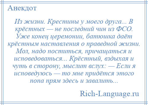 
    Из жизни. Крестины у моего друга... В крёстных — не последний чин из ФСО. Уже конец церемонии, батюшка даёт крёстным наставления о праведной жизни. Мол, надо поститься, причащаться и исповедоваться... Крёстный, вздыхая и чуть в сторону, мыслит вслух: — Если я исповедуюсь — то мне придётся этого попа прям здесь и завалить...