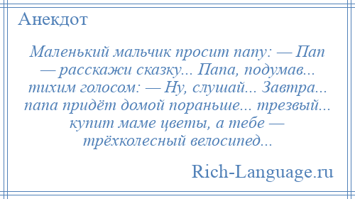 
    Маленький мальчик просит папу: — Пап — расскажи сказку... Папа, подумав... тихим голосом: — Ну, слушай... Завтра... папа придёт домой пораньше... трезвый... купит маме цветы, а тебе — трёхколесный велосипед...