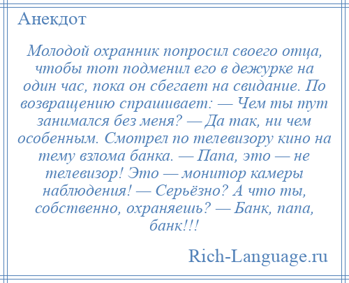 
    Молодой охранник попросил своего отца, чтобы тот подменил его в дежурке на один час, пока он сбегает на свидание. По возвращению спрашивает: — Чем ты тут занимался без меня? — Да так, ни чем особенным. Смотрел по телевизору кино на тему взлома банка. — Папа, это — не телевизор! Это — монитор камеры наблюдения! — Серьёзно? А что ты, собственно, охраняешь? — Банк, папа, банк!!!