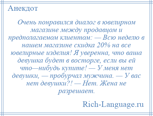 
    Очень понравился диалог в ювелирном магазине между продавцом и предполагаемом клиентом: — Всю неделю в нашем магазине скидка 20% на все ювелирные изделия! Я уверенна, что ваша девушка будет в восторге, если вы ей что—нибудь купите! — У меня нет девушки, — пробурчал мужчина. — У вас нет девушки?! — Нет. Жена не разрешает.