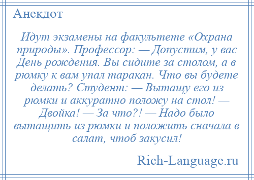 
    Идут экзамены на факультете «Охрана природы». Профессор: — Допустим, у вас День рождения. Вы сидите за столом, а в рюмку к вам упал таракан. Что вы будете делать? Студент: — Вытащу его из рюмки и аккуратно положу на стол! — Двойка! — За что?! — Надо было вытащить из рюмки и положить сначала в салат, чтоб закусил!