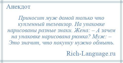 
    Приносит муж домой только что купленный телевизор. На упаковке нарисованы разные знаки. Жена: – А зачем на упаковке нарисована рюмка? Муж: – Это значит, что покупку нужно обмыть.