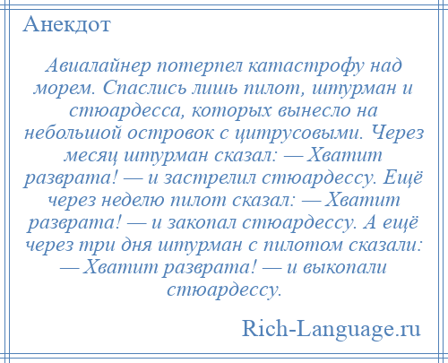 
    Авиалайнер потерпел катастрофу над морем. Спаслись лишь пилот, штурман и стюардесса, которых вынесло на небольшой островок с цитрусовыми. Через месяц штурман сказал: — Хватит разврата! — и застрелил стюардессу. Ещё через неделю пилот сказал: — Хватит разврата! — и закопал стюардессу. А ещё через три дня штурман с пилотом сказали: — Хватит разврата! — и выкопали стюардессу.