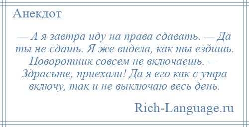 
    — А я завтра иду на права сдавать. — Да ты не сдашь. Я же видела, как ты ездишь. Поворотник совсем не включаешь. — Здрасьте, приехали! Да я его как с утра включу, так и не выключаю весь день.