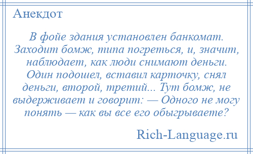 
    В фойе здания установлен банкомат. Заходит бомж, типа погреться, и, значит, наблюдает, как люди снимают деньги. Один подошел, вставил карточку, снял деньги, второй, третий... Тут бомж, не выдерживает и говорит: — Одного не могу понять — как вы все его обыгрываете?