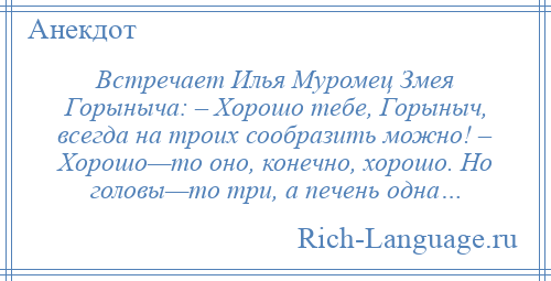 
    Встречает Илья Муромец Змея Горыныча: – Хорошо тебе, Горыныч, всегда на троих сообразить можно! – Хорошо—то оно, конечно, хорошо. Но головы—то три, а печень одна…
