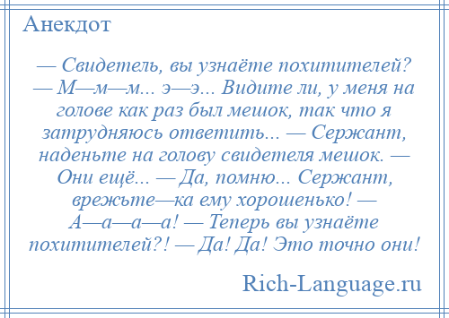 
    — Свидетель, вы узнаёте похитителей? — М—м—м... э—э... Видите ли, у меня на голове как раз был мешок, так что я затрудняюсь ответить... — Сержант, наденьте на голову свидетеля мешок. — Они ещё... — Да, помню... Сержант, врежьте—ка ему хорошенько! — А—а—а—а! — Теперь вы узнаёте похитителей?! — Да! Да! Это точно они!