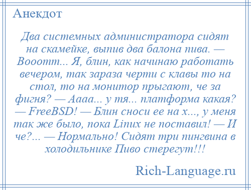 
    Два системных администратора сидят на скамейке, выпив два балона пива. — Вооотт... Я, блин, как начинаю работать вечером, так зараза черти с клавы то на стол, то на монитор прыгают, че за фигня? — Аааа... у тя... платформа какая? — FreeBSD! — Блин сноси ее на х..., у меня так же было, пока Linux не поставил! — И че?... — Нормально! Сидят три пингвина в холодильнике Пиво стерегут!!!