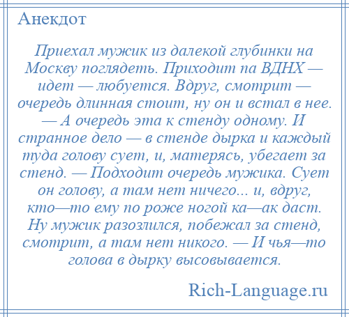 
    Приехал мужик из далекой глубинки на Москву поглядеть. Приходит па ВДНХ — идет — любуется. Вдруг, смотрит — очередь длинная стоит, ну он и встал в нее. — А очередь эта к стенду одному. И странное дело — в стенде дырка и каждый туда голову сует, и, матерясь, убегает за стенд. — Подходит очередь мужика. Сует он голову, а там нет ничего... и, вдруг, кто—то ему по роже ногой ка—ак даст. Ну мужик разозлился, побежал за стенд, смотрит, а там нет никого. — И чья—то голова в дырку высовывается.