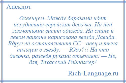 
    Освенцем. Между бараками идет исхудавшая еврейская девочка. На ней лохмотьями висит одежда. На спине и левом лацкане нарисована звезда Давида. Вдруг её останавливает СС—овец и тыча пальцем в звезду: — Юдэ?!! На что девочка, разведя руками отвечает: — Не, бля, Техасский Рейнджер!