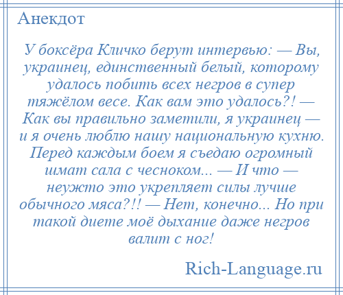 
    У боксёра Кличко берут интервью: — Вы, украинец, единственный белый, которому удалось побить всех негров в супер тяжёлом весе. Как вам это удалось?! — Как вы правильно заметили, я украинец — и я очень люблю нашу национальную кухню. Перед каждым боем я съедаю огромный шмат сала с чесноком... — И что — неужто это укрепляет силы лучше обычного мяса?!! — Нет, конечно... Но при такой диете моё дыхание даже негров валит с ног!