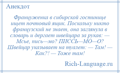 
    Француженка в сибирской гостинице ищет почтовый ящик. Поскольку никто французский не знает, она заглянула в словарь и дергает швейцара за рукав: — Мсье, пись—мо? ПИССЬ—МО—О? Швейцар указывает на туалет: — Там! — Как?! — Тоже там!