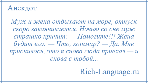 
    Муж и жена отдыхают на море, отпуск скоро заканчивается. Ночью во сне муж страшно кричит: — Помогите!!! Жена будит его: — Что, кошмар? — Да. Мне приснилось, что я снова сюда приехал — и снова с тобой...