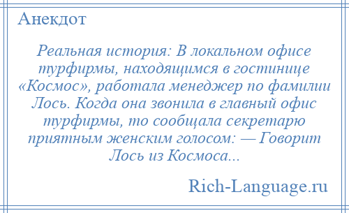 
    Реальная история: В локальном офисе турфирмы, находящимся в гостинице «Космос», работала менеджер по фамилии Лось. Когда она звонила в главный офис турфирмы, то сообщала секретарю приятным женским голосом: — Говорит Лось из Космоса...