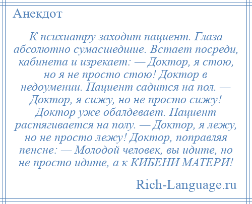 
    К психиатру заходит пациент. Глаза абсолютно сумасшедшие. Встает посреди, кабинета и изрекает: — Доктор, я стою, но я не просто стою! Доктор в недоумении. Пациент садится на пол. — Доктор, я сижу, но не просто сижу! Доктор уже обалдевает. Пациент растягивается на полу. — Доктор, я лежу, но не просто лежу! Доктор, поправляя пенсне: — Молодой человек, вы идите, но не просто идите, а к КИБЕНИ МАТЕРИ!