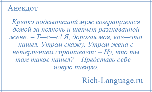 
    Крепко подвыпивший муж возвращается домой за полночь и шепчет разгневанной жене: – Т—с—с! Я, дорогая моя, кое—что нашел. Утром скажу. Утром жена с нетерпением спрашивает: – Hу, что ты там такое нашел? – Представь себе – новую пивную.