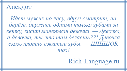 
    Идёт мужик по лесу, вдруг смотрит, на берёзе, держась одними только зубами за ветку, висит маленькая девочка. — Девочка, а девочка, ты что там делаешь??! Девочка скозь плотно сжатые зубы: — ШШШОК пью!