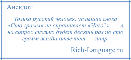 
    Только русский человек, услышав слова «Сто грамм» не спрашивает «Чего?». — А на вопрос сколько будет десять раз по сто грамм всегда отвечает — литр.