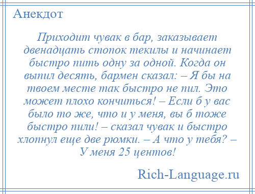 
    Приходит чувак в бар, заказывает двенадцать стопок текилы и начинает быстро пить одну за одной. Когда он выпил десять, бармен сказал: – Я бы на твоем месте так быстро не пил. Это может плохо кончиться! – Если б у вас было то же, что и у меня, вы б тоже быстро пили! – сказал чувак и быстро хлопнул еще две рюмки. – А что у тебя? – У меня 25 центов!