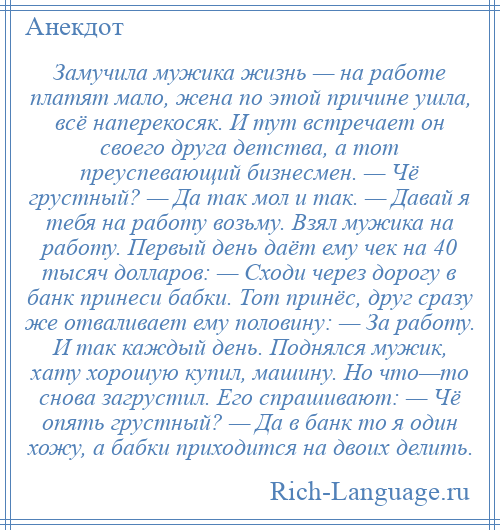 
    Замучила мужика жизнь — на работе платят мало, жена по этой причине ушла, всё наперекосяк. И тут встречает он своего друга детства, а тот преуспевающий бизнесмен. — Чё грустный? — Да так мол и так. — Давай я тебя на работу возьму. Взял мужика на работу. Первый день даёт ему чек на 40 тысяч долларов: — Сходи через дорогу в банк принеси бабки. Тот принёс, друг сразу же отваливает ему половину: — За работу. И так каждый день. Поднялся мужик, хату хорошую купил, машину. Но что—то снова загрустил. Его спрашивают: — Чё опять грустный? — Да в банк то я один хожу, а бабки приходится на двоих делить.