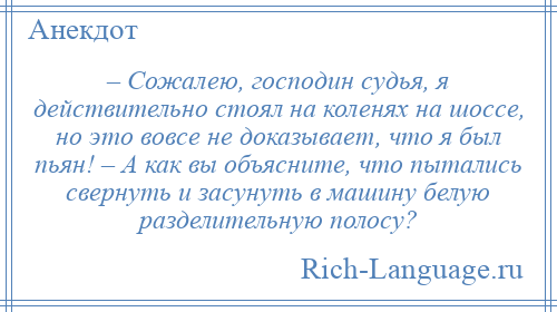 
    – Сожалею, господин судья, я действительно стоял на коленях на шоссе, но это вовсе не доказывает, что я был пьян! – А как вы объясните, что пытались свернуть и засунуть в машину белую разделительную полосу?