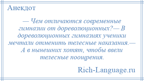 
    — Чем отличаются современные гимназии от дореволюционных?— В дореволюционных гимназиях ученики мечтали отменить телесные наказания.— А в нынешних хотят, чтобы ввели телесные поощрения.