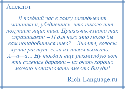 
    В поздний час в лавку заглядывает монашка и, убедившись, что никого нет, покупает ящик пива. Приказчик ехидно так спрашивает: – И для чего это могло бы вам понадобиться пиво? – Знаете, волосы лучше растут, если их пивом вымыть. – А—а—а… Ну тогда я еще рекомендую вот эти соленые баранки – их очень хорошо можно использовать вместо бигуди!