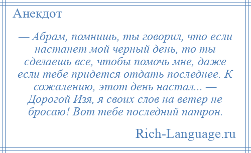 
    — Абрам, помнишь, ты говорил, что если настанет мой черный день, то ты сделаешь все, чтобы помочь мне, даже если тебе придется отдать последнее. К сожалению, этот день настал... — Дорогой Изя, я своих слов на ветер не бросаю! Вот тебе последний патрон.